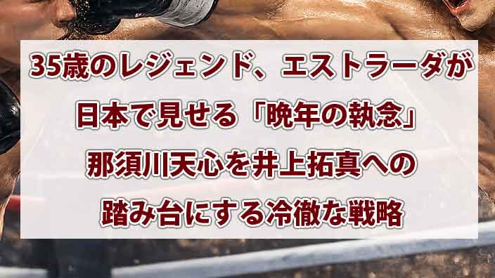 35歳のレジェンド、エストラーダが日本で見せる「晩年の執念」那須川天心を井上拓真への踏み台にする冷徹な戦略