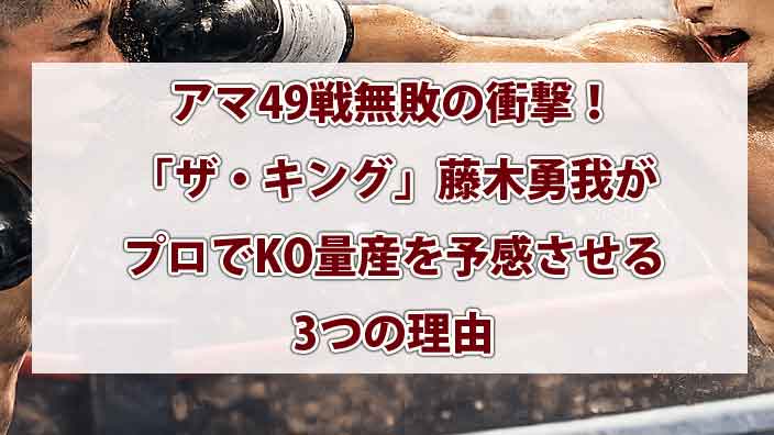 アマ49戦無敗の衝撃！「ザ・キング」藤木勇我がプロでKO量産を予感させる3つの理由